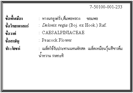 กล่องข้อความ: 7-50100-001-233 ชื่อพื้นเมือง : หางนกยูงฝรั่ง,ส้มพอหลวง ซอมพอ ชื่อวิทยาศาสตร์ : Delonix regia (Boj. ex Hook.) Raf. ชื่อวงศ์ : CAESALPINIACEAE ชื่อสามัญ : Peacock Flower ประโยชน์ : เมล็ดใช้รับประทานแทนผักสด เมล็ดเหมือนวุ้นสีขาวต้มน้ำหวาน ราดกะทิ